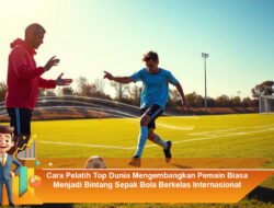 Cara Pelatih Top Dunia Mengembangkan Pemain Biasa Menjadi Bintang Sepak Bola Berkelas Internasional